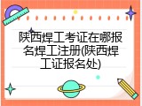 陕西焊工考证在哪报名焊工注册(陕西焊工证报名处)