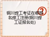 铜川焊工考证在哪报名焊工注册(铜川焊工证报名处)