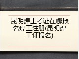 昆明焊工考证在哪报名焊工注册(昆明焊工证报名)