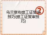 乌兰察布焊工证复审技巧(焊工证复审技巧)