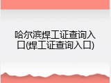 哈尔滨焊工证查询入口(焊工证查询入口)