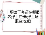 十堰焊工考证在哪报名焊工注册(焊工证报名地点)