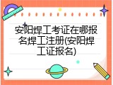 安阳焊工考证在哪报名焊工注册(安阳焊工证报名)
