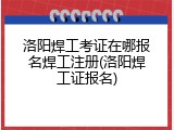 洛阳焊工考证在哪报名焊工注册(洛阳焊工证报名)