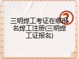 三明焊工考证在哪报名焊工注册(三明焊工证报名)