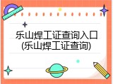 乐山焊工证查询入口(乐山焊工证查询)