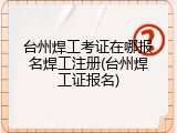 台州焊工考证在哪报名焊工注册(台州焊工证报名)