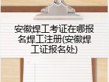 安徽焊工考证在哪报名焊工注册(安徽焊工证报名处)