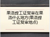 果洛焊工证复审在果洛什么地方(果洛焊工证复审地点)