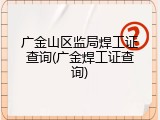 广金山区监局焊工证查询(广金焊工证查询)