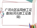 广河北区监局焊工证查询(河北焊工证查询)