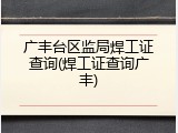 广丰台区监局焊工证查询(焊工证查询广丰)