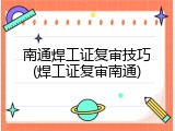 南通焊工证复审技巧(焊工证复审南通)