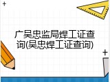 广吴忠监局焊工证查询(吴忠焊工证查询)