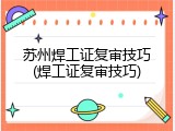 苏州焊工证复审技巧(焊工证复审技巧)