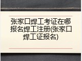 张家口焊工考证在哪报名焊工注册(张家口焊工证报名)