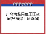 广乌海监局焊工证查询(乌海焊工证查询)