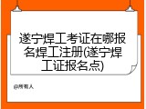 遂宁焊工考证在哪报名焊工注册(遂宁焊工证报名点)