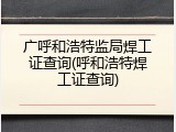 广呼和浩特监局焊工证查询(呼和浩特焊工证查询)