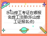 乐山焊工考证在哪报名焊工注册(乐山焊工证报名点)