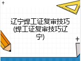 辽宁焊工证复审技巧(焊工证复审技巧辽宁)
