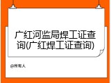 广红河监局焊工证查询(广红焊工证查询)