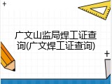 广文山监局焊工证查询(广文焊工证查询)