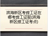 滨海新区考焊工证在哪考焊工证呢(滨海新区焊工证考点)