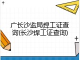 广长沙监局焊工证查询(长沙焊工证查询)