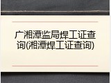 广湘潭监局焊工证查询(湘潭焊工证查询)