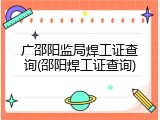 广邵阳监局焊工证查询(邵阳焊工证查询)