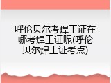 呼伦贝尔考焊工证在哪考焊工证呢(呼伦贝尔焊工证考点)