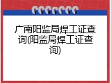 广南阳监局焊工证查询(阳监局焊工证查询)