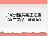 广钦州监局焊工证查询(广钦焊工证查询)