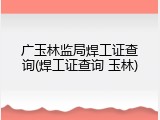 广玉林监局焊工证查询(焊工证查询 玉林)