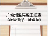 广儋州监局焊工证查询(儋州焊工证查询)