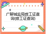 广聊城监局焊工证查询(焊工证查询)