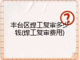 丰台区焊工复审多少钱(焊工复审费用)