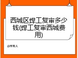 西城区焊工复审多少钱(焊工复审西城费用)
