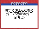 德宏考焊工证在哪考焊工证呢(德宏焊工证考点)