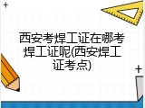 西安考焊工证在哪考焊工证呢(西安焊工证考点)