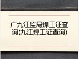 广九江监局焊工证查询(九江焊工证查询)