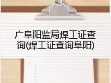广阜阳监局焊工证查询(焊工证查询阜阳)