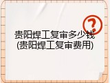 贵阳焊工复审多少钱(贵阳焊工复审费用)
