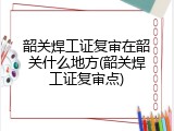韶关焊工证复审在韶关什么地方(韶关焊工证复审点)