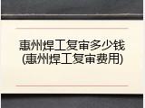 惠州焊工复审多少钱(惠州焊工复审费用)