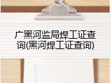 广黑河监局焊工证查询(黑河焊工证查询)