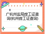 广杭州监局焊工证查询(杭州焊工证查询)