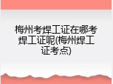 梅州考焊工证在哪考焊工证呢(梅州焊工证考点)