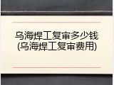 乌海焊工复审多少钱(乌海焊工复审费用)